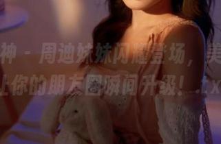 克拉女神 - 周迪妹妹闪耀登场，美图合集让你的朋友圈瞬间升级！.txt
